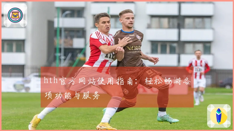 hth官方网站使用指南：轻松畅游各项功能与服务