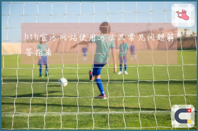 hth官方网站使用方法及常见问题解答指南