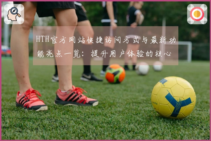HTH官方网站快捷访问方式与最新功能亮点一览：提升用户体验的核心优势解析