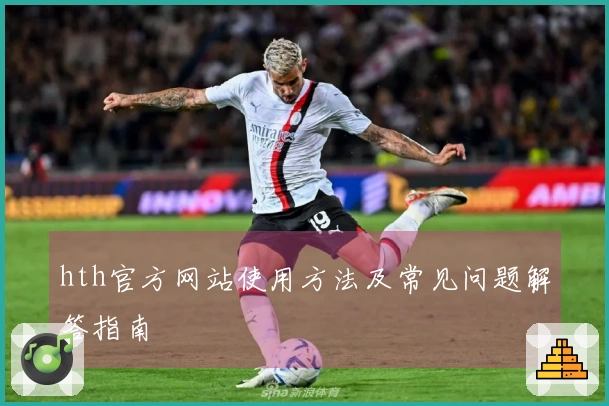 hth官方网站使用方法及常见问题解答指南