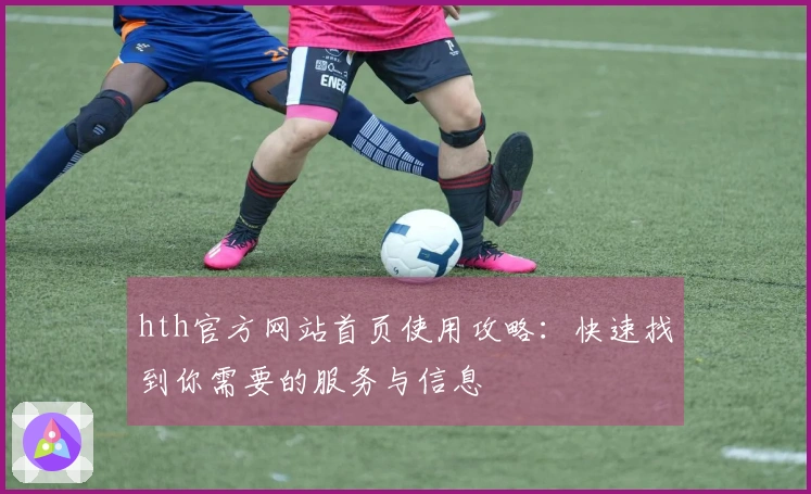 hth官方网站首页使用攻略：快速找到你需要的服务与信息