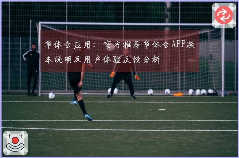 华体会应用：官方推荐华体会APP版本说明及用户体验反馈分析